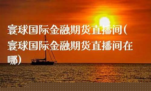 寰球金融 国际期货直播喊单lr(寰球金融国际期货直播间)_https://www.xzdzcjn.com_创业板_第1张