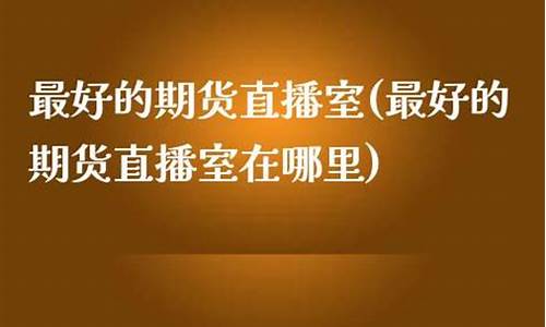 最好的期货直播室排名前十(正规期货直播)_https://www.xzdzcjn.com_北交所_第1张