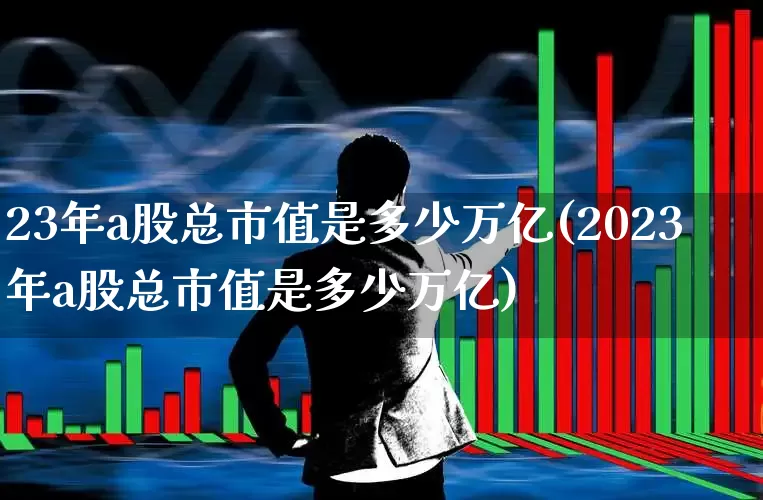 23年a股总市值是多少万亿(2023年a股总市值是多少万亿)_https://www.xzdzcjn.com_创业板_第1张