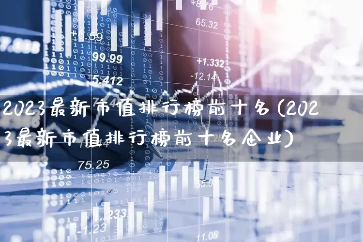 2023最新市值排行榜前十名(2023最新市值排行榜前十名企业)_https://www.xzdzcjn.com_北交所_第1张