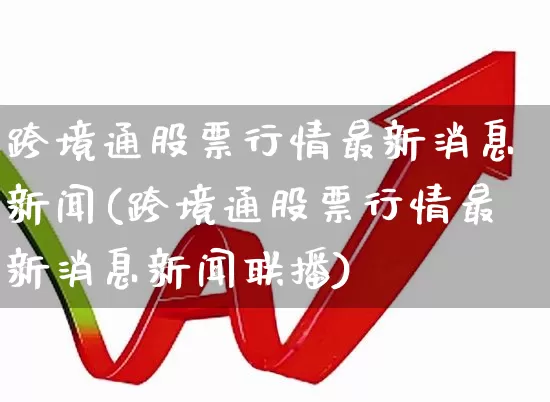 跨境通股票行情最新消息新闻(跨境通股票行情最新消息新闻联播)_https://www.xzdzcjn.com_科创板_第1张