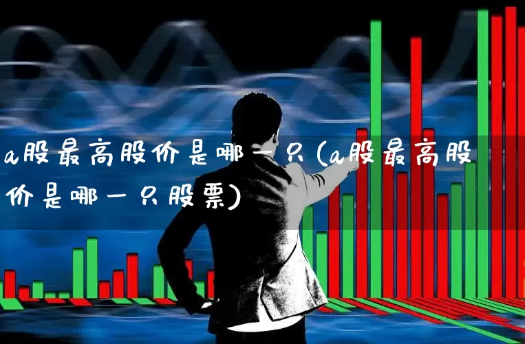a股最高股价是哪一只(a股最高股价是哪一只股票)_https://www.xzdzcjn.com_上交所_第1张