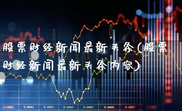 股票财经新闻最新头条(股票财经新闻最新头条内容)_https://www.xzdzcjn.com_科创板_第1张