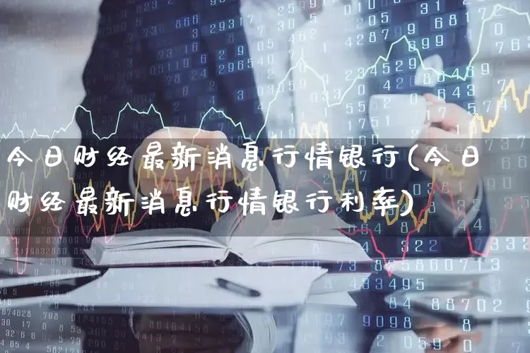 今日财经最新消息行情银行(今日财经最新消息行情银行利率)_https://www.xzdzcjn.com_深交所_第1张