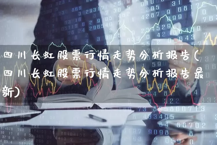 四川长虹股票行情走势分析报告(四川长虹股票行情走势分析报告最新)_https://www.xzdzcjn.com_深交所_第1张