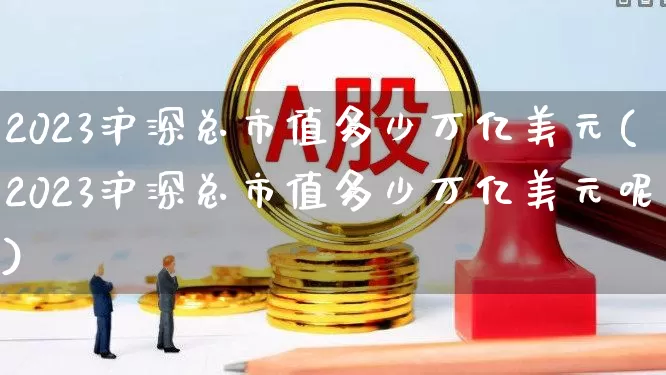 2023沪深总市值多少万亿美元(2023沪深总市值多少万亿美元呢)_https://www.xzdzcjn.com_创业板_第1张