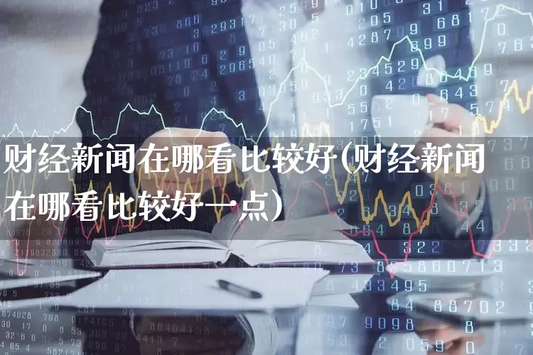 财经新闻在哪看比较好(财经新闻在哪看比较好一点)_https://www.xzdzcjn.com_深交所_第1张