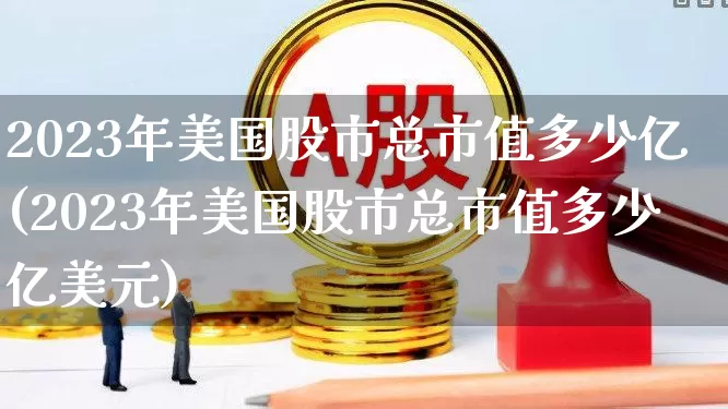 2023年美国股市总市值多少亿(2023年美国股市总市值多少亿美元)_https://www.xzdzcjn.com_创业板_第1张