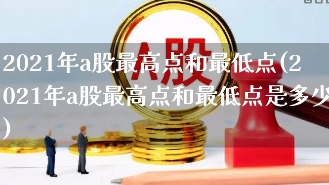 2021年a股最高点和最低点(2021年a股最高点和最低点是多少)_https://www.xzdzcjn.com_深交所_第1张
