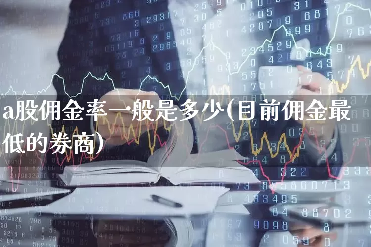 a股佣金率一般是多少(目前佣金最低的券商)_https://www.xzdzcjn.com_创业板_第1张