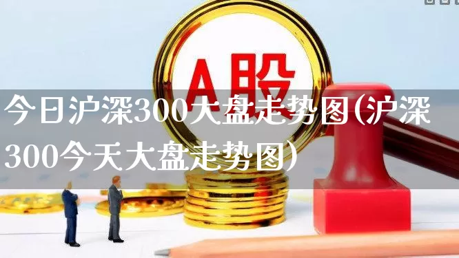 今日沪深300大盘走势图(沪深300今天大盘走势图)_https://www.xzdzcjn.com_深交所_第1张