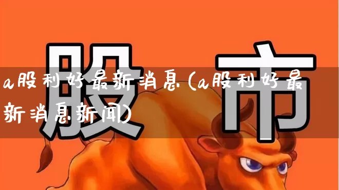 a股利好最新消息(a股利好最新消息新闻)_https://www.xzdzcjn.com_上交所_第1张