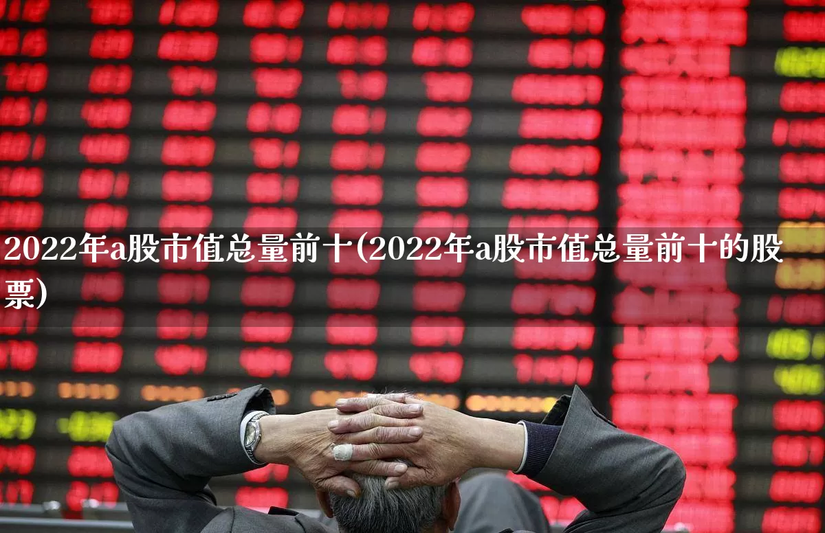 2022年a股市值总量前十(2022年a股市值总量前十的股票)_https://www.xzdzcjn.com_上交所_第1张