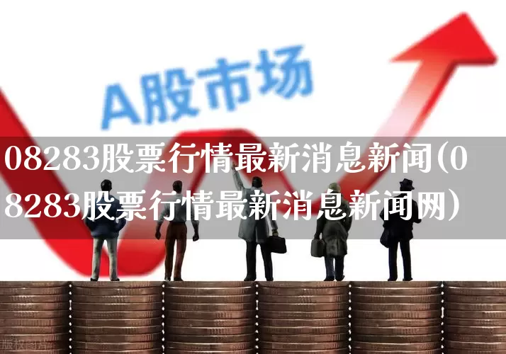 08283股票行情最新消息新闻(08283股票行情最新消息新闻网)_https://www.xzdzcjn.com_深交所_第1张