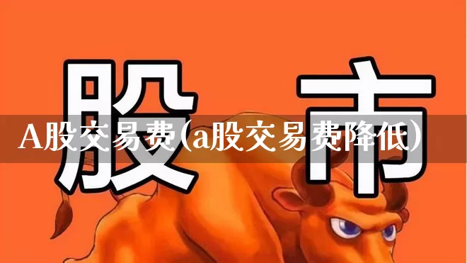 A股交易费(a股交易费降低)_https://www.xzdzcjn.com_深交所_第1张
