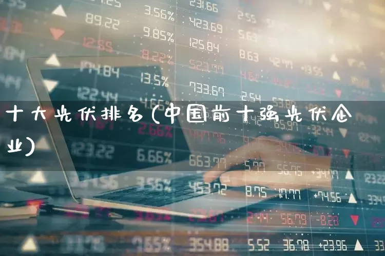 十大光伏排名(中国前十强光伏企业)_https://www.xzdzcjn.com_北交所_第1张