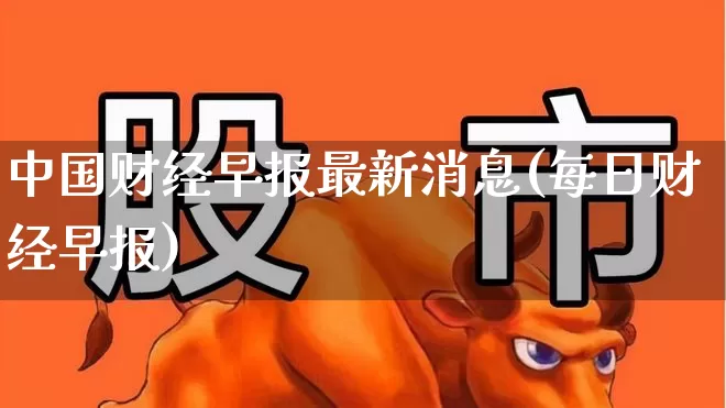 中国财经早报最新消息(每日财经早报)_https://www.xzdzcjn.com_北交所_第1张