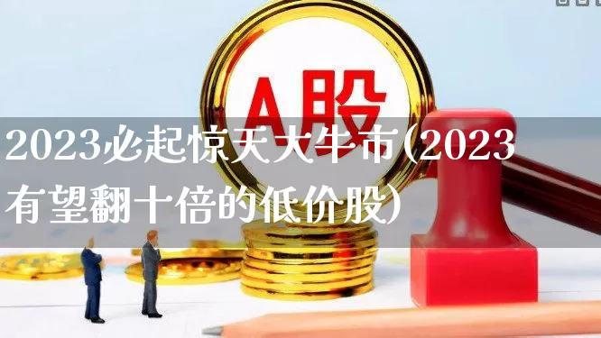 2023必起惊天大牛市(2023有望翻十倍的低价股)_https://www.xzdzcjn.com_深交所_第1张