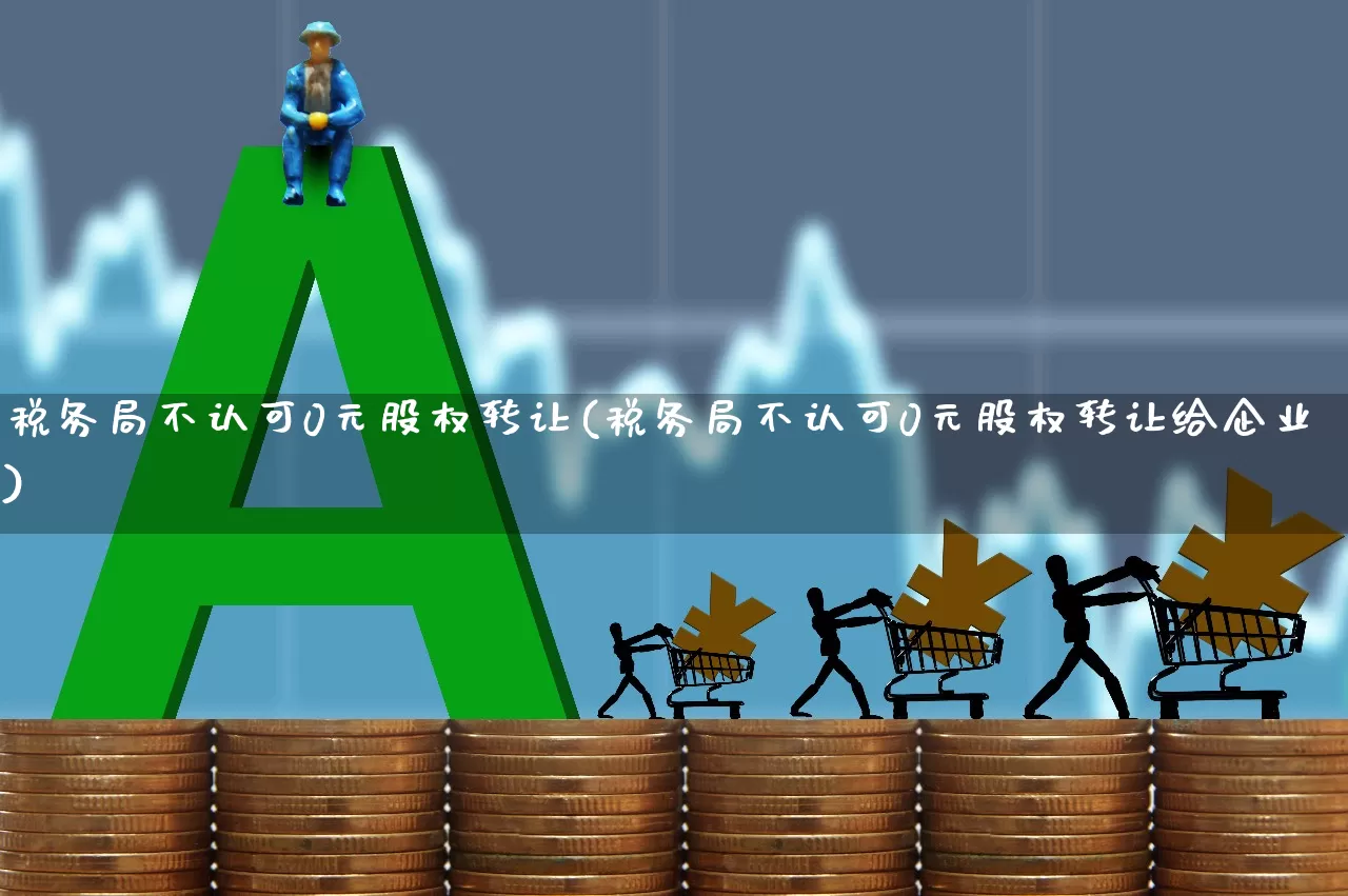 税务局不认可0元股权转让(税务局不认可0元股权转让给企业)_https://www.xzdzcjn.com_上交所_第1张