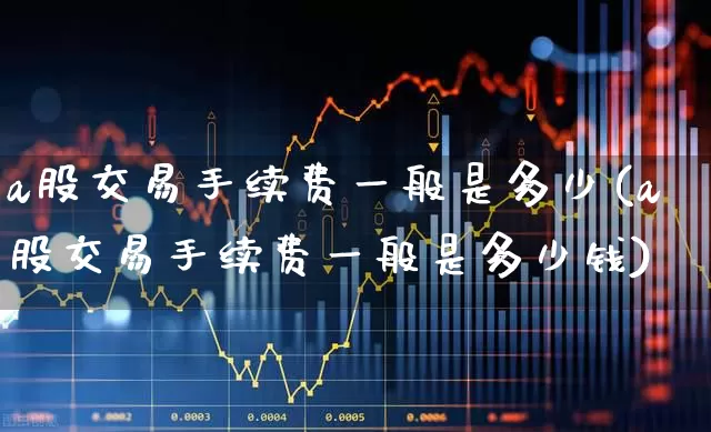 a股交易手续费一般是多少(a股交易手续费一般是多少钱)_https://www.xzdzcjn.com_上交所_第1张
