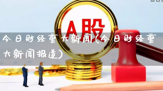 今日财经重大新闻(今日财经重大新闻报道)_https://www.xzdzcjn.com_深交所_第1张