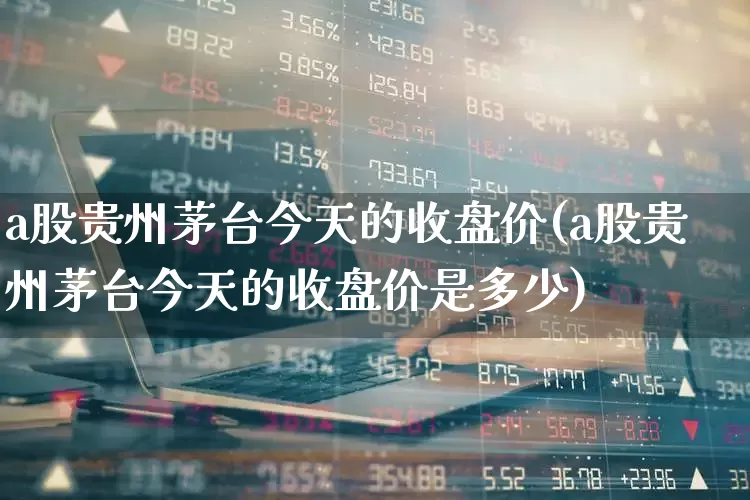 a股贵州茅台今天的收盘价(a股贵州茅台今天的收盘价是多少)_https://www.xzdzcjn.com_科创板_第1张