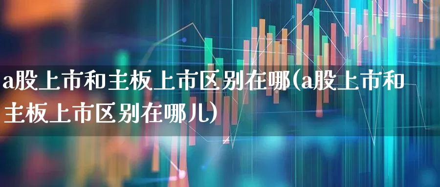 a股上市和主板上市区别在哪(a股上市和主板上市区别在哪儿)_https://www.xzdzcjn.com_科创板_第1张