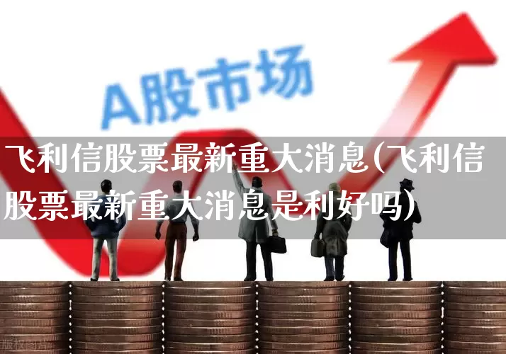 飞利信股票最新重大消息(飞利信股票最新重大消息是利好吗)_https://www.xzdzcjn.com_上交所_第1张