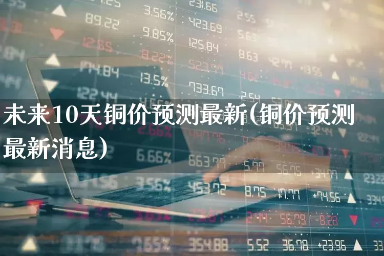 未来10天铜价预测最新(铜价预测最新消息)_https://www.xzdzcjn.com_北交所_第1张