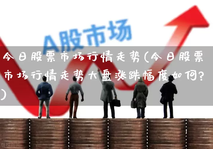 今日股票市场行情走势(今日股票市场行情走势大盘涨跌幅度如何?)_https://www.xzdzcjn.com_科创板_第1张