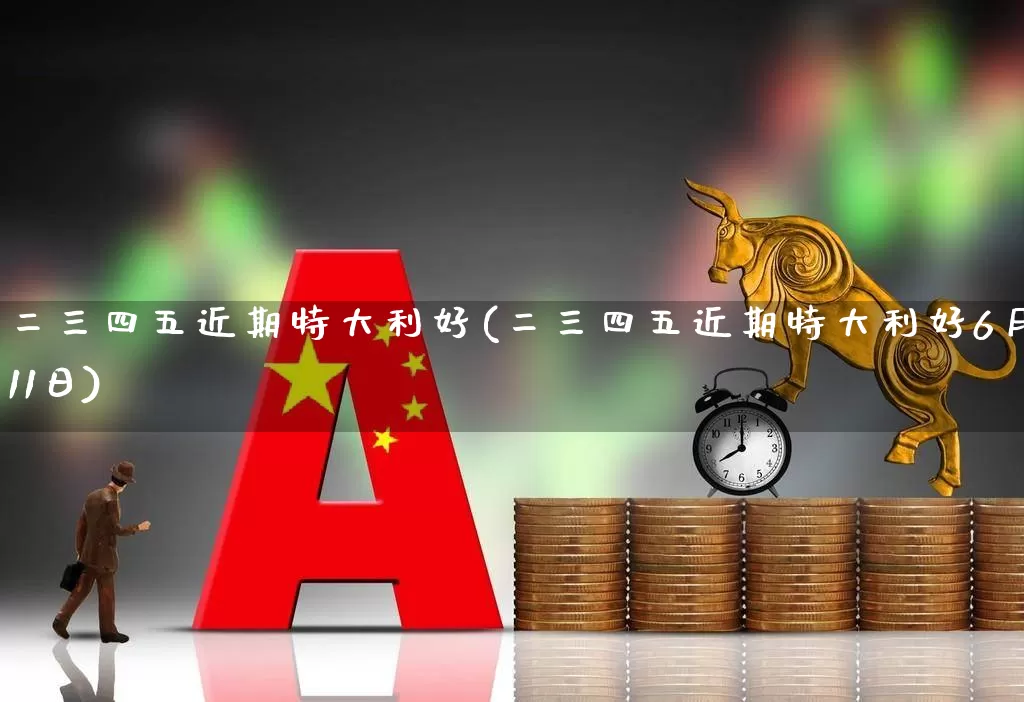 二三四五近期特大利好(二三四五近期特大利好6月11日)_https://www.xzdzcjn.com_深交所_第1张