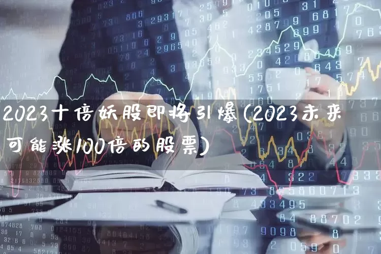2023十倍妖股即将引爆(2023未来可能涨100倍的股票)_https://www.xzdzcjn.com_深交所_第1张