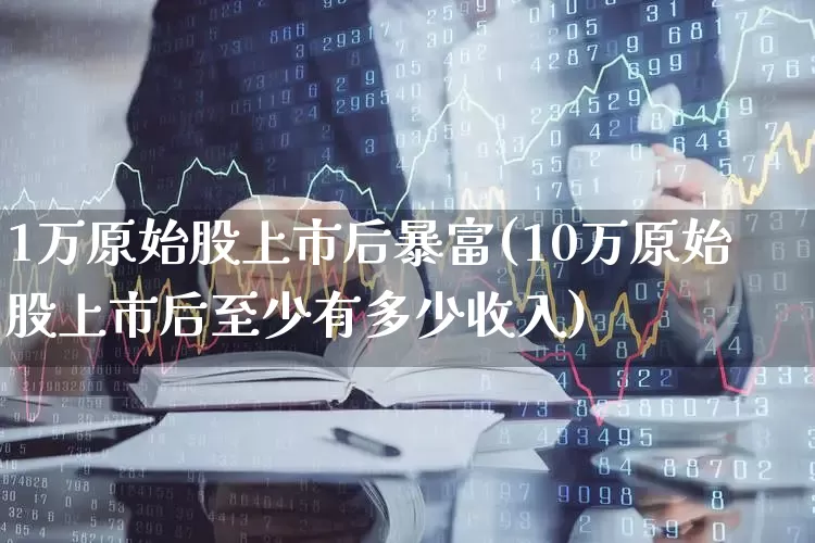 1万原始股上市后暴富(10万原始股上市后至少有多少收入)_https://www.xzdzcjn.com_上交所_第1张
