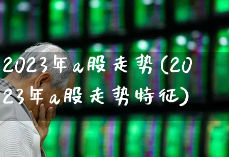 2023年a股走势(2023年a股走势特征)_https://www.xzdzcjn.com_上交所_第1张