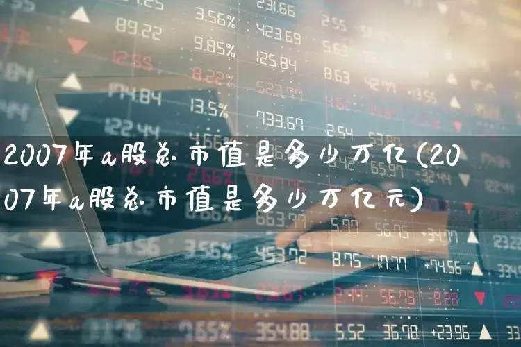 2007年a股总市值是多少万亿(2007年a股总市值是多少万亿元)_https://www.xzdzcjn.com_科创板_第1张