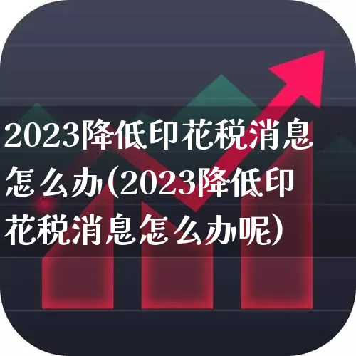 2023降低印花税消息怎么办(2023降低印花税消息怎么办呢)_https://www.xzdzcjn.com_上交所_第1张