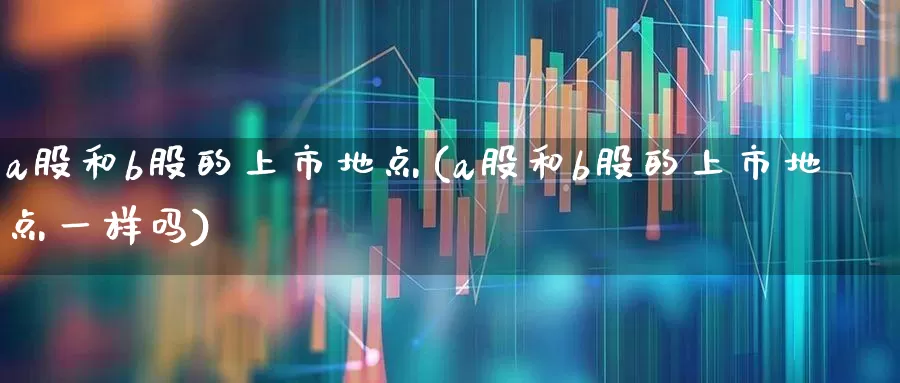 a股和b股的上市地点(a股和b股的上市地点一样吗)_https://www.xzdzcjn.com_深交所_第1张