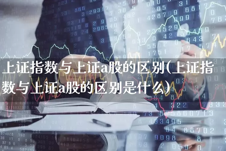 上证指数与上证a股的区别(上证指数与上证a股的区别是什么)_https://www.xzdzcjn.com_科创板_第1张