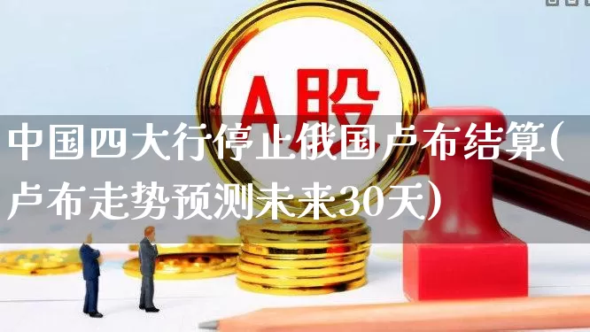 中国四大行停止俄国卢布结算(卢布走势预测未来30天)_https://www.xzdzcjn.com_科创板_第1张