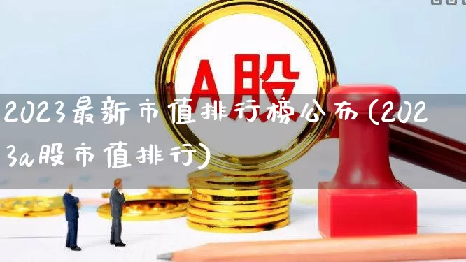 2023最新市值排行榜公布(2023a股市值排行)_https://www.xzdzcjn.com_上交所_第1张