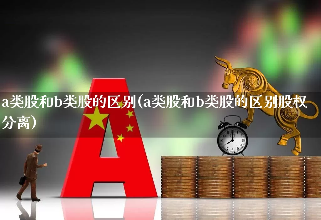 a类股和b类股的区别(a类股和b类股的区别股权分离)_https://www.xzdzcjn.com_科创板_第1张