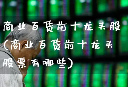 商业百货前十龙头股(商业百货前十龙头股票有哪些)_https://www.xzdzcjn.com_科创板_第1张