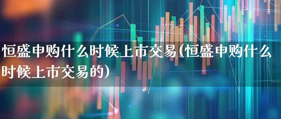恒盛申购什么时候上市交易(恒盛申购什么时候上市交易的)_https://www.xzdzcjn.com_北交所_第1张