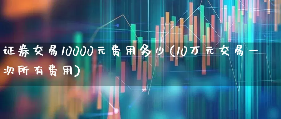 证券交易10000元费用多少(10万元交易一次所有费用)_https://www.xzdzcjn.com_创业板_第1张