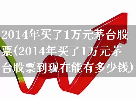 2014年买了1万元茅台股票(2014年买了1万元茅台股票到现在能有多少钱)_https://www.xzdzcjn.com_科创板_第1张