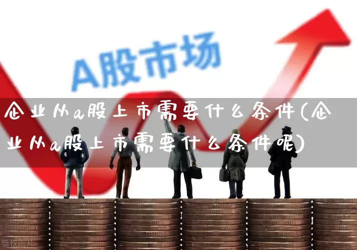企业从a股上市需要什么条件(企业从a股上市需要什么条件呢)_https://www.xzdzcjn.com_深交所_第1张