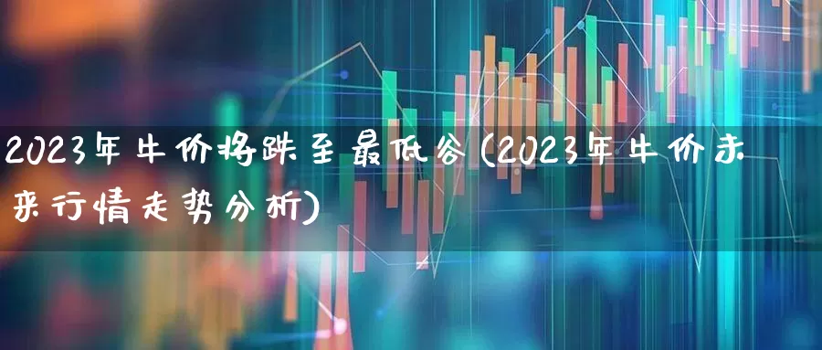2023年牛价将跌至最低谷(2023年牛价未来行情走势分析)_https://www.xzdzcjn.com_深交所_第1张