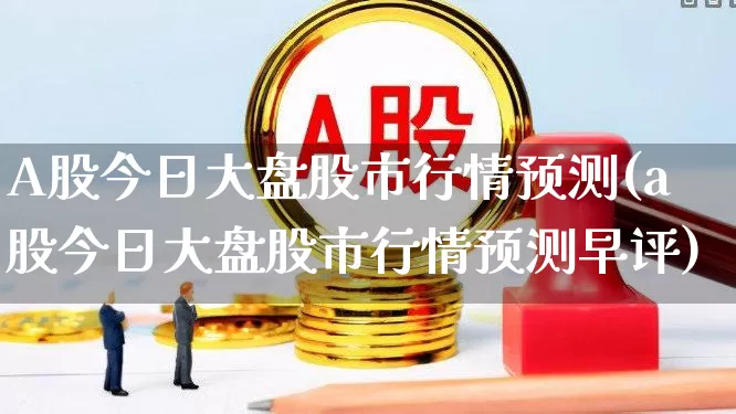 A股今日大盘股市行情预测(a股今日大盘股市行情预测早评)_https://www.xzdzcjn.com_深交所_第1张