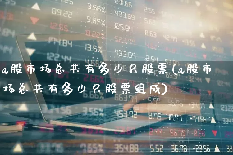 a股市场总共有多少只股票(a股市场总共有多少只股票组成)_https://www.xzdzcjn.com_上交所_第1张