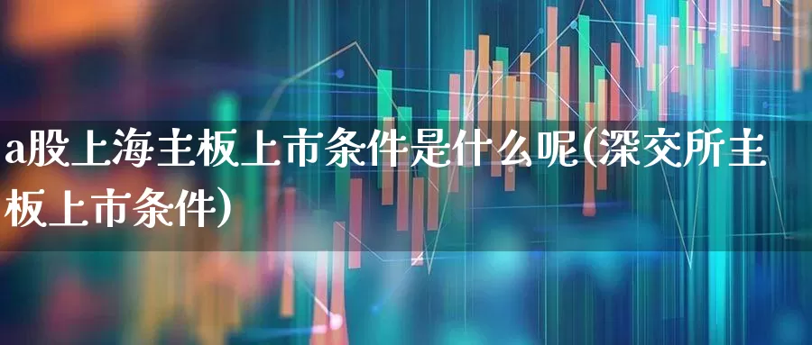 a股上海主板上市条件是什么呢(深交所主板上市条件)_https://www.xzdzcjn.com_深交所_第1张